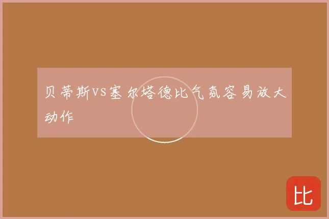 贝蒂斯vs塞尔塔德比气氛容易放大动作