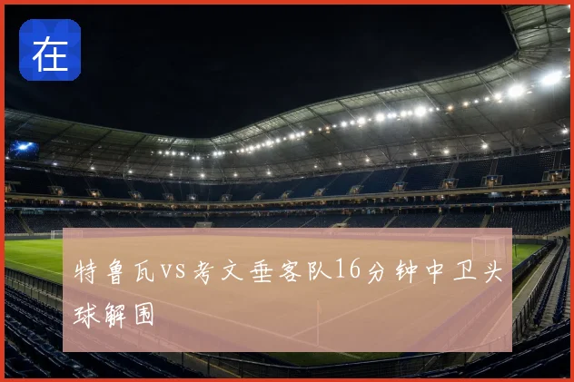特鲁瓦vs考文垂客队16分钟中卫头球解围